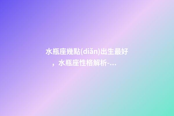 水瓶座幾點(diǎn)出生最好，水瓶座性格解析-按出生日期詳解